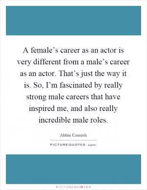 A female’s career as an actor is very different from a male’s career as an actor. That’s just the way it is. So, I’m fascinated by really strong male careers that have inspired me, and also really incredible male roles Picture Quote #1