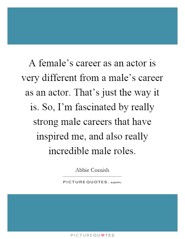 A female's career as an actor is very different from a male's career as an actor. That's just the way it is. So, I'm fascinated by really strong male careers that have inspired me, and also really incredible male roles Picture Quote #1