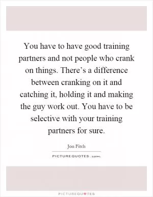 You have to have good training partners and not people who crank on things. There’s a difference between cranking on it and catching it, holding it and making the guy work out. You have to be selective with your training partners for sure Picture Quote #1