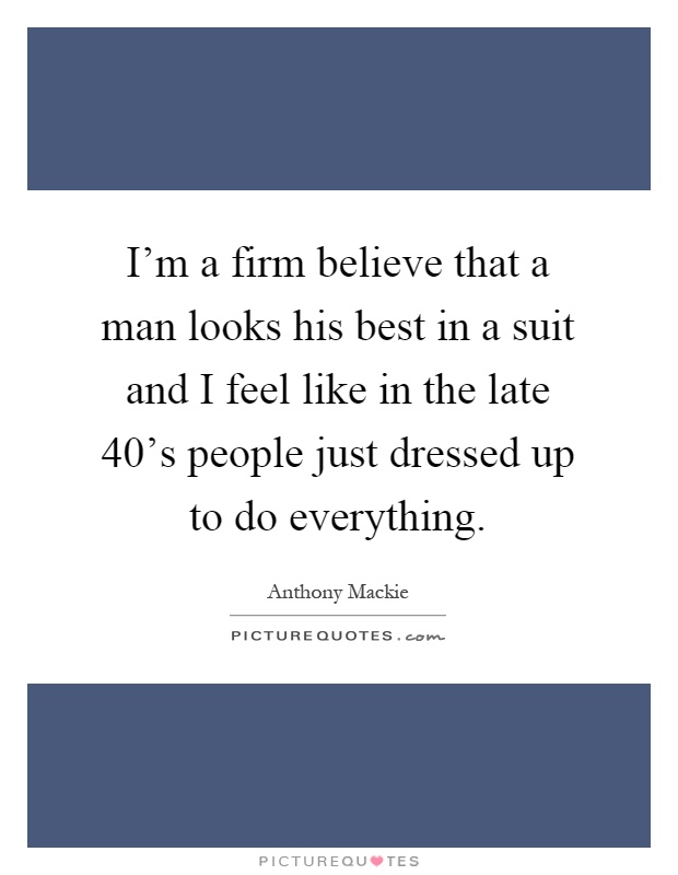 I'm a firm believe that a man looks his best in a suit and I feel like in the late 40's people just dressed up to do everything Picture Quote #1