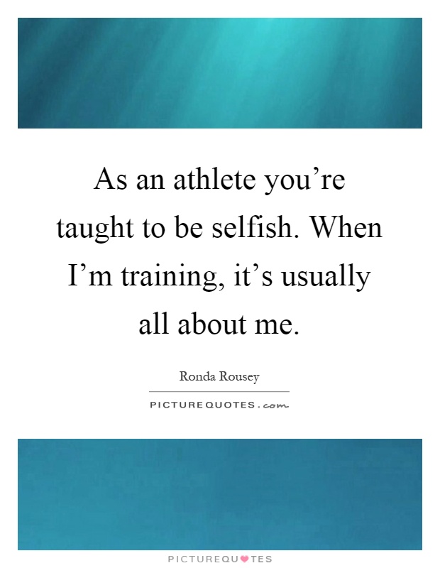 As an athlete you're taught to be selfish. When I'm training ...