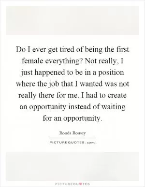 Do I ever get tired of being the first female everything? Not really, I just happened to be in a position where the job that I wanted was not really there for me. I had to create an opportunity instead of waiting for an opportunity Picture Quote #1
