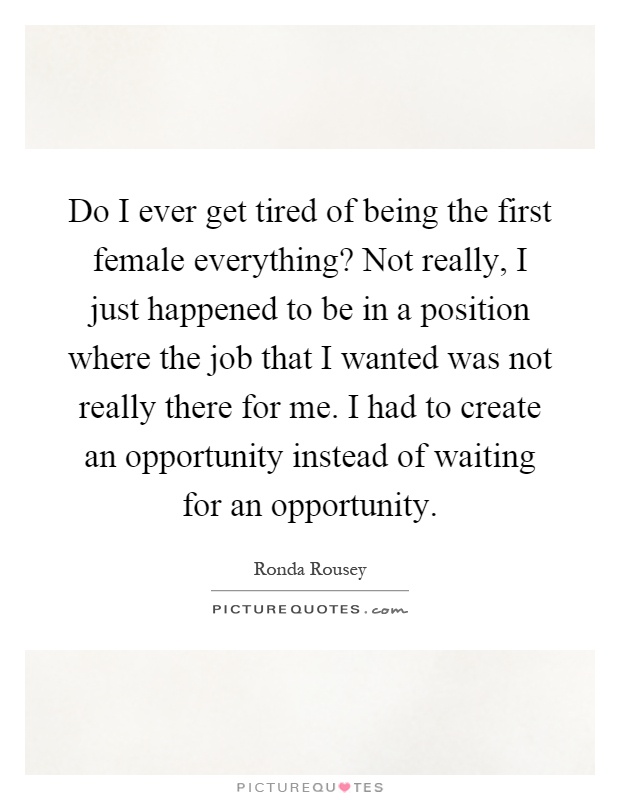 Do I ever get tired of being the first female everything? Not really, I just happened to be in a position where the job that I wanted was not really there for me. I had to create an opportunity instead of waiting for an opportunity Picture Quote #1