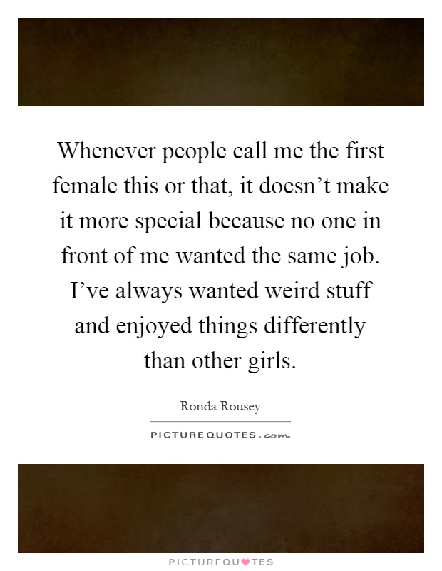 Whenever people call me the first female this or that, it doesn't make it more special because no one in front of me wanted the same job. I've always wanted weird stuff and enjoyed things differently than other girls Picture Quote #1