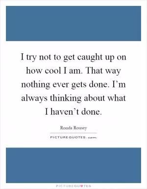 I try not to get caught up on how cool I am. That way nothing ever gets done. I’m always thinking about what I haven’t done Picture Quote #1