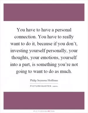 You have to have a personal connection. You have to really want to do it, because if you don’t, investing yourself personally, your thoughts, your emotions, yourself into a part, is something you’re not going to want to do as much Picture Quote #1