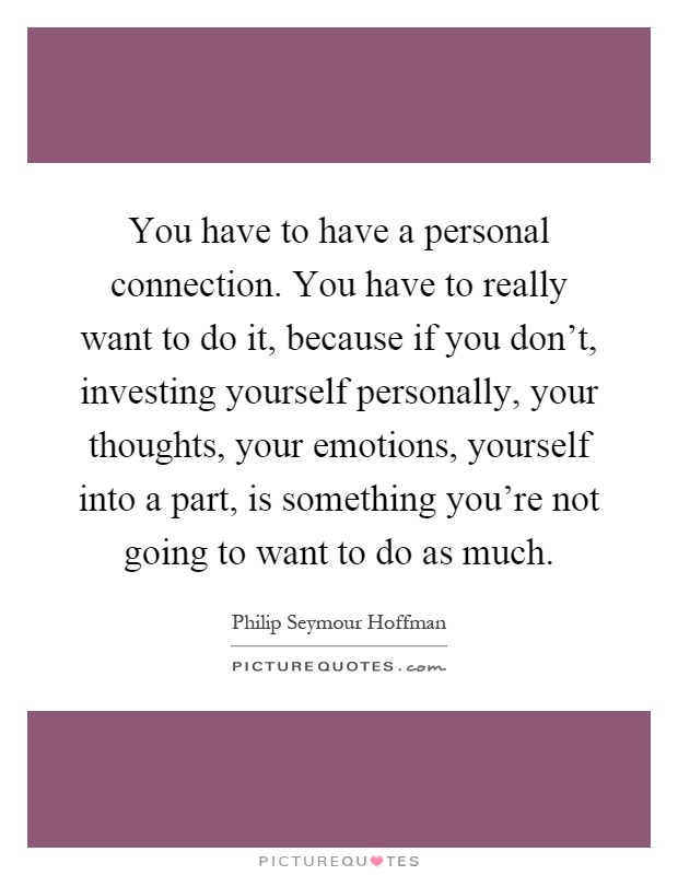 You have to have a personal connection. You have to really want to do it, because if you don't, investing yourself personally, your thoughts, your emotions, yourself into a part, is something you're not going to want to do as much Picture Quote #1
