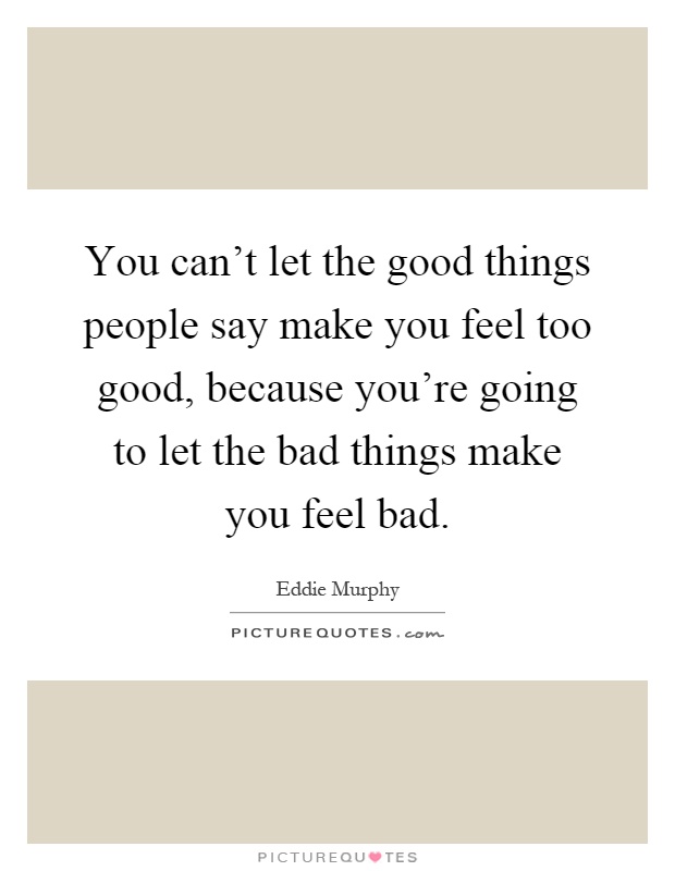 You can't let the good things people say make you feel too good, because you're going to let the bad things make you feel bad Picture Quote #1