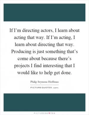 If I’m directing actors, I learn about acting that way. If I’m acting, I learn about directing that way. Producing is just something that’s come about because there’s projects I find interesting that I would like to help get done Picture Quote #1
