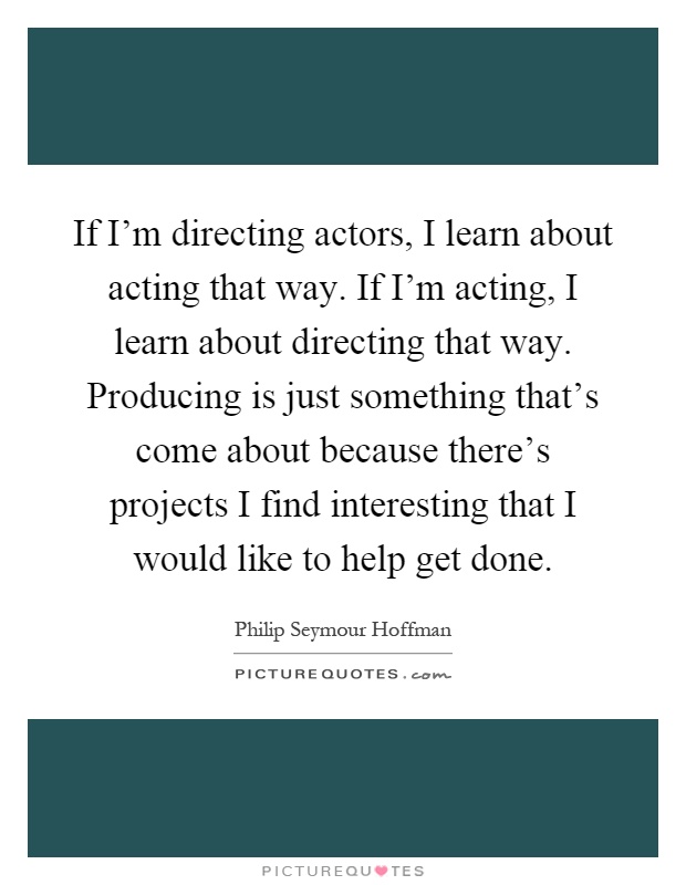 If I'm directing actors, I learn about acting that way. If I'm acting, I learn about directing that way. Producing is just something that's come about because there's projects I find interesting that I would like to help get done Picture Quote #1