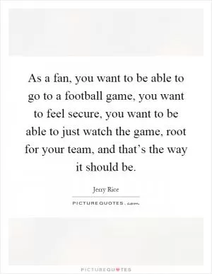As a fan, you want to be able to go to a football game, you want to feel secure, you want to be able to just watch the game, root for your team, and that’s the way it should be Picture Quote #1