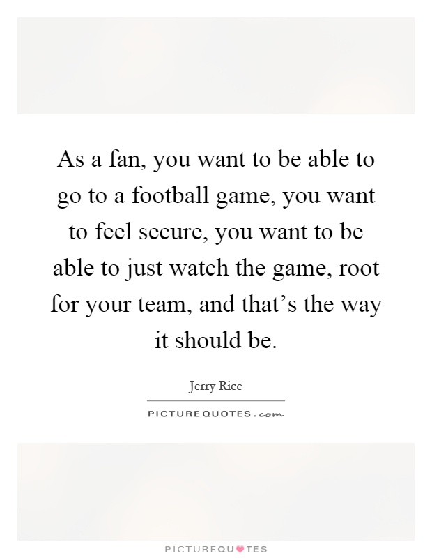 As a fan, you want to be able to go to a football game, you want to feel secure, you want to be able to just watch the game, root for your team, and that's the way it should be Picture Quote #1