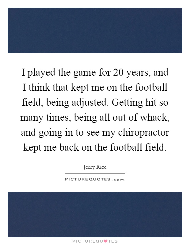 I played the game for 20 years, and I think that kept me on the football field, being adjusted. Getting hit so many times, being all out of whack, and going in to see my chiropractor kept me back on the football field Picture Quote #1