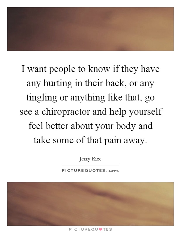 I want people to know if they have any hurting in their back, or any tingling or anything like that, go see a chiropractor and help yourself feel better about your body and take some of that pain away Picture Quote #1
