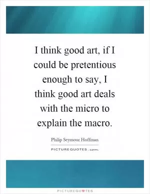 I think good art, if I could be pretentious enough to say, I think good art deals with the micro to explain the macro Picture Quote #1