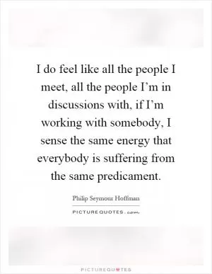 I do feel like all the people I meet, all the people I’m in discussions with, if I’m working with somebody, I sense the same energy that everybody is suffering from the same predicament Picture Quote #1