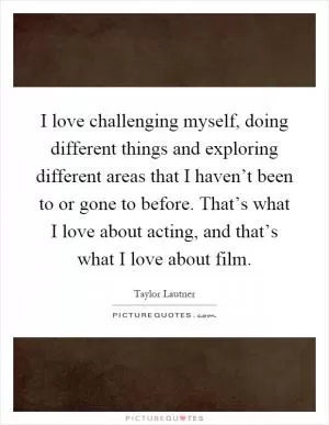 I love challenging myself, doing different things and exploring different areas that I haven’t been to or gone to before. That’s what I love about acting, and that’s what I love about film Picture Quote #1