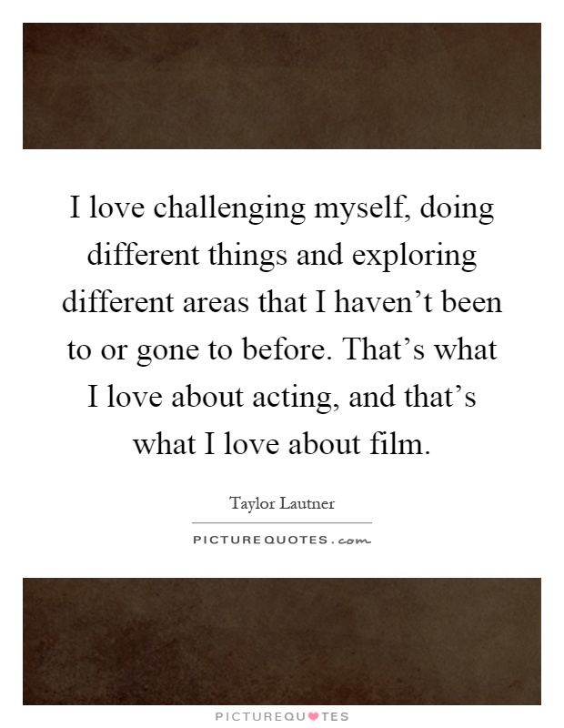 I love challenging myself, doing different things and exploring different areas that I haven't been to or gone to before. That's what I love about acting, and that's what I love about film Picture Quote #1