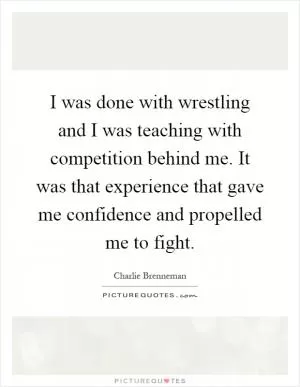 I was done with wrestling and I was teaching with competition behind me. It was that experience that gave me confidence and propelled me to fight Picture Quote #1