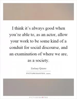 I think it’s always good when you’re able to, as an actor, allow your work to be some kind of a conduit for social discourse, and an examination of where we are, as a society Picture Quote #1