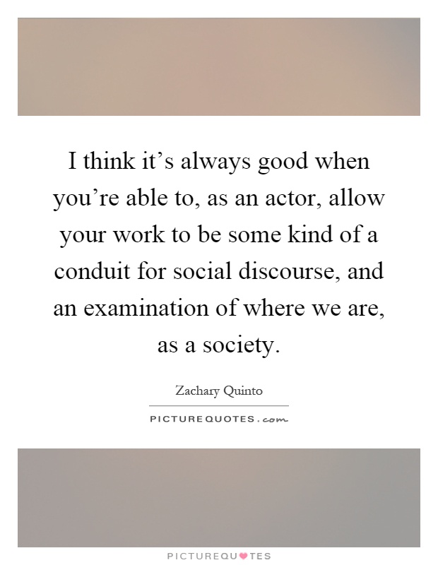 I think it's always good when you're able to, as an actor, allow your work to be some kind of a conduit for social discourse, and an examination of where we are, as a society Picture Quote #1