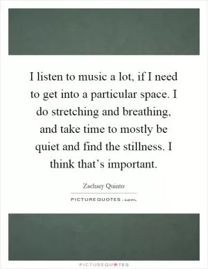 I listen to music a lot, if I need to get into a particular space. I do stretching and breathing, and take time to mostly be quiet and find the stillness. I think that’s important Picture Quote #1