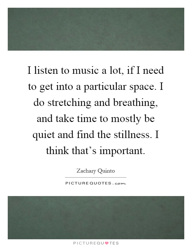 I listen to music a lot, if I need to get into a particular space. I do stretching and breathing, and take time to mostly be quiet and find the stillness. I think that's important Picture Quote #1