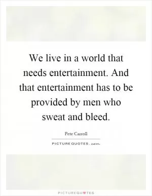 We live in a world that needs entertainment. And that entertainment has to be provided by men who sweat and bleed Picture Quote #1