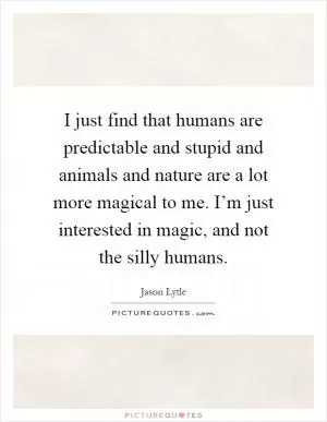 I just find that humans are predictable and stupid and animals and nature are a lot more magical to me. I’m just interested in magic, and not the silly humans Picture Quote #1