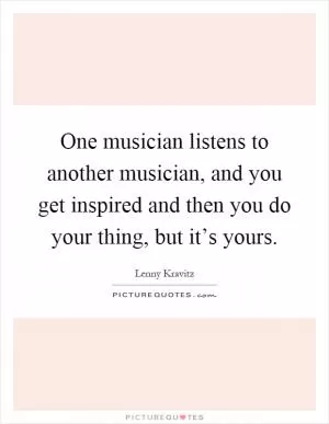 One musician listens to another musician, and you get inspired and then you do your thing, but it’s yours Picture Quote #1