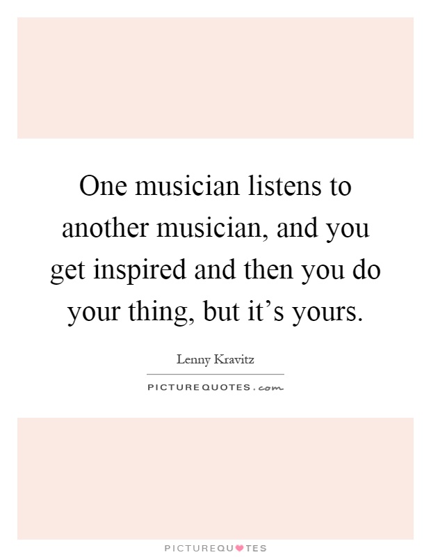 One musician listens to another musician, and you get inspired and then you do your thing, but it's yours Picture Quote #1