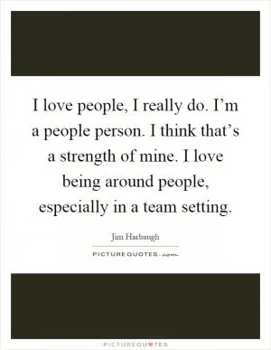 I love people, I really do. I’m a people person. I think that’s a strength of mine. I love being around people, especially in a team setting Picture Quote #1