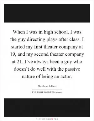 When I was in high school, I was the guy directing plays after class. I started my first theater company at 19, and my second theater company at 21. I’ve always been a guy who doesn’t do well with the passive nature of being an actor Picture Quote #1