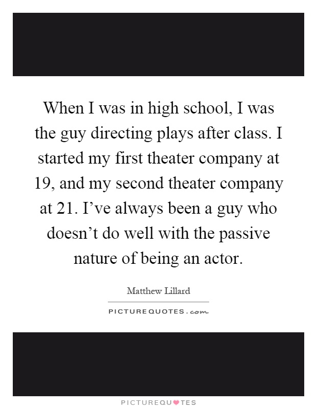 When I was in high school, I was the guy directing plays after class. I started my first theater company at 19, and my second theater company at 21. I've always been a guy who doesn't do well with the passive nature of being an actor Picture Quote #1