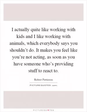 I actually quite like working with kids and I like working with animals, which everybody says you shouldn’t do. It makes you feel like you’re not acting, as soon as you have someone who’s providing stuff to react to Picture Quote #1