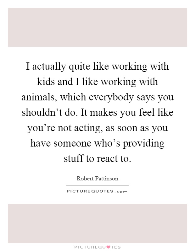 I actually quite like working with kids and I like working with animals, which everybody says you shouldn't do. It makes you feel like you're not acting, as soon as you have someone who's providing stuff to react to Picture Quote #1