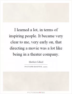 I learned a lot, in terms of inspiring people. It became very clear to me, very early on, that directing a movie was a lot like being in a theater company Picture Quote #1