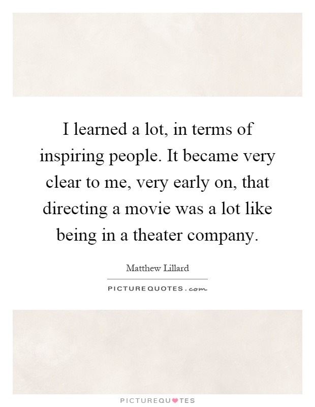 I learned a lot, in terms of inspiring people. It became very clear to me, very early on, that directing a movie was a lot like being in a theater company Picture Quote #1