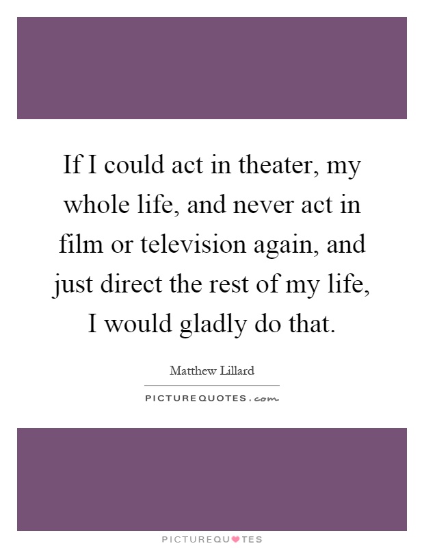 If I could act in theater, my whole life, and never act in film or television again, and just direct the rest of my life, I would gladly do that Picture Quote #1