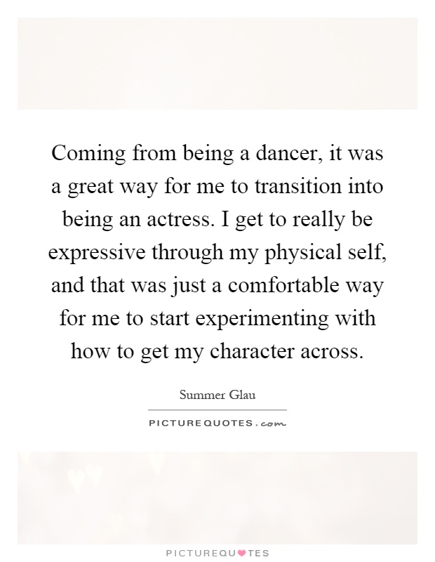Coming from being a dancer, it was a great way for me to transition into being an actress. I get to really be expressive through my physical self, and that was just a comfortable way for me to start experimenting with how to get my character across Picture Quote #1