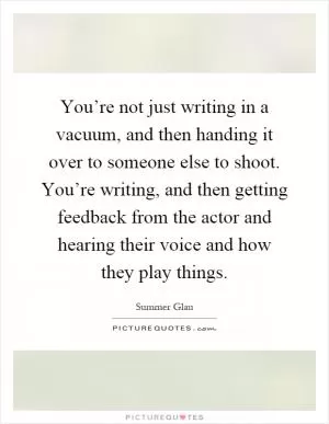 You’re not just writing in a vacuum, and then handing it over to someone else to shoot. You’re writing, and then getting feedback from the actor and hearing their voice and how they play things Picture Quote #1