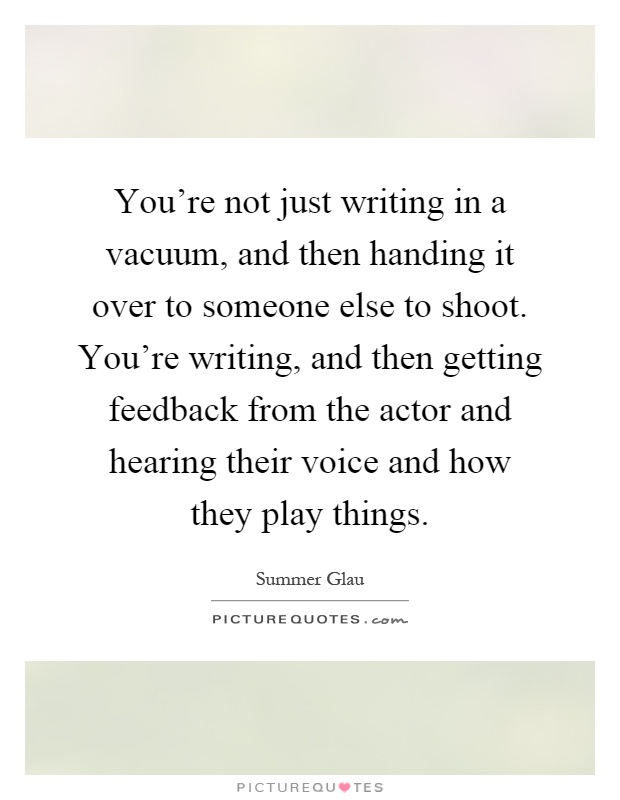 You're not just writing in a vacuum, and then handing it over to someone else to shoot. You're writing, and then getting feedback from the actor and hearing their voice and how they play things Picture Quote #1