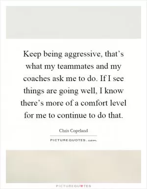Keep being aggressive, that’s what my teammates and my coaches ask me to do. If I see things are going well, I know there’s more of a comfort level for me to continue to do that Picture Quote #1