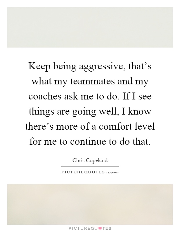 Keep being aggressive, that's what my teammates and my coaches ask me to do. If I see things are going well, I know there's more of a comfort level for me to continue to do that Picture Quote #1