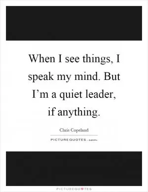 When I see things, I speak my mind. But I’m a quiet leader, if anything Picture Quote #1