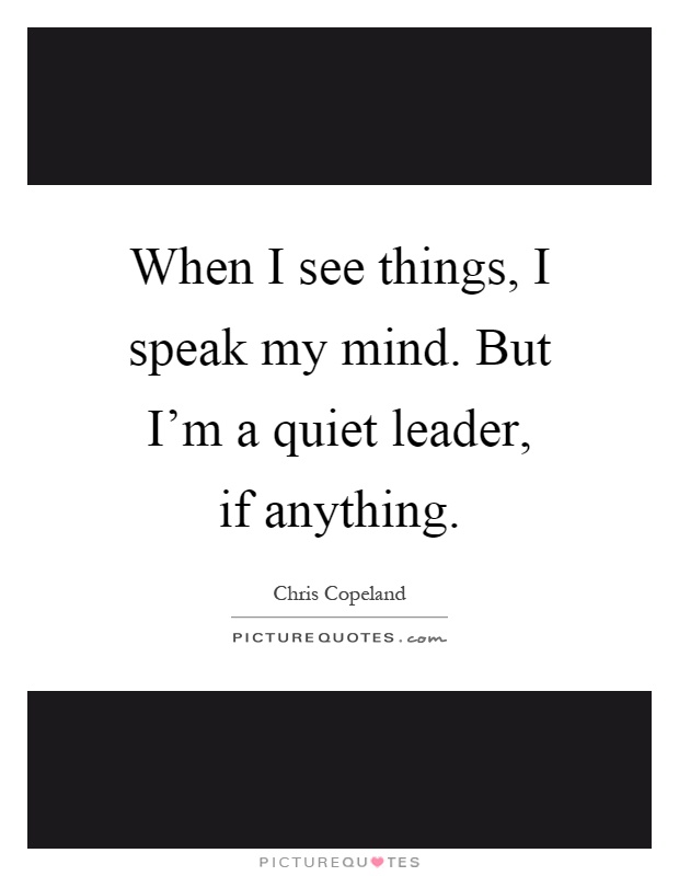 When I see things, I speak my mind. But I'm a quiet leader, if anything Picture Quote #1