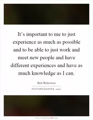 It’s important to me to just experience as much as possible and to be able to just work and meet new people and have different experiences and have as much knowledge as I can Picture Quote #1