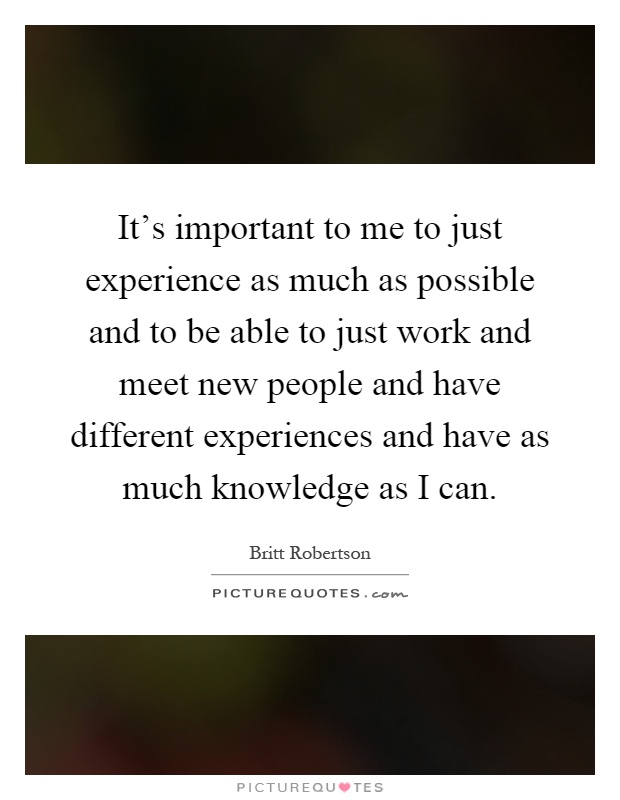 It's important to me to just experience as much as possible and to be able to just work and meet new people and have different experiences and have as much knowledge as I can Picture Quote #1