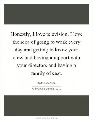 Honestly, I love television. I love the idea of going to work every day and getting to know your crew and having a rapport with your directors and having a family of cast Picture Quote #1