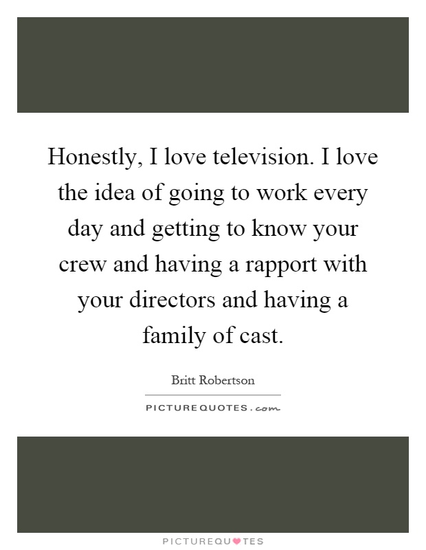 Honestly, I love television. I love the idea of going to work every day and getting to know your crew and having a rapport with your directors and having a family of cast Picture Quote #1